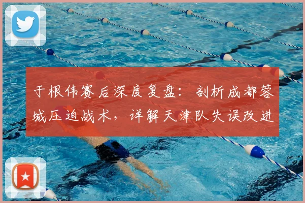 于根伟赛后深度复盘：剖析成都蓉城压迫战术，详解天津队失误改进方案