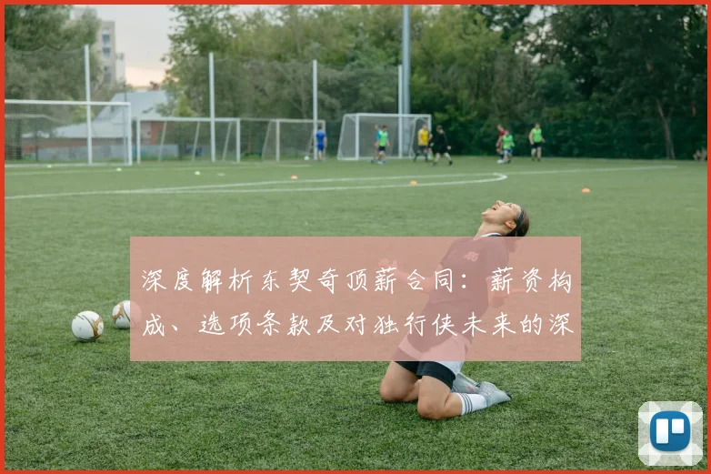 深度解析东契奇顶薪合同：薪资构成、选项条款及对独行侠未来的深远影响