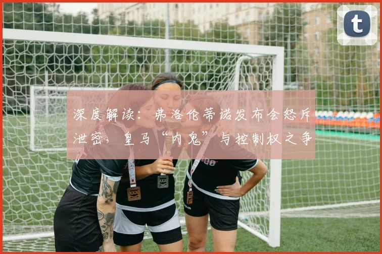 深度解读：弗洛伦蒂诺发布会怒斥泄密，皇马“内鬼”与控制权之争浮出水面