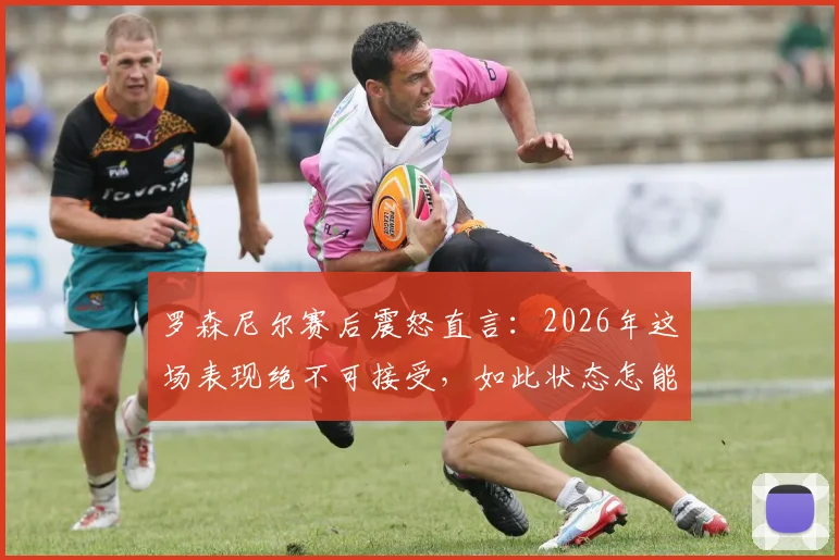 罗森尼尔赛后震怒直言：2026年这场表现绝不可接受，如此状态怎能取胜？深度剖析球队顽疾