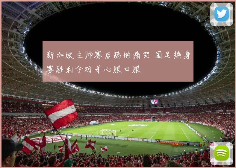 新加坡主帅赛后跪地痛哭 国足热身赛胜利令对手心服口服