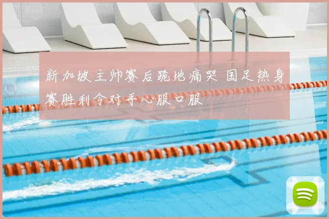 新加坡主帅赛后跪地痛哭 国足热身赛胜利令对手心服口服