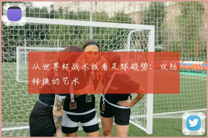 从世界杯战术板看足球趋势：攻防转换的艺术