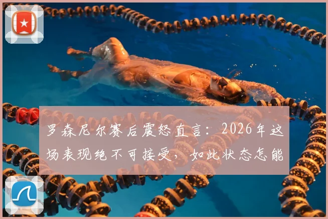 罗森尼尔赛后震怒直言：2026年这场表现绝不可接受，如此状态怎能取胜？深度剖析球队顽疾