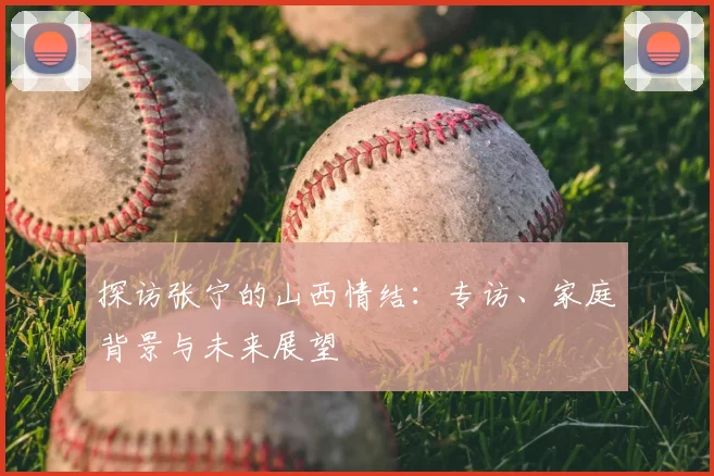 探访张宁的山西情结：专访、家庭背景与未来展望