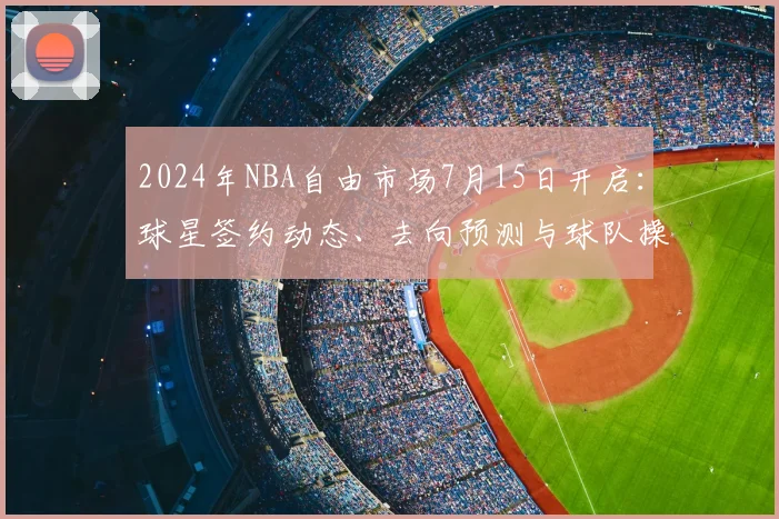 2024年NBA自由市场7月15日开启：球星签约动态、去向预测与球队操作解析