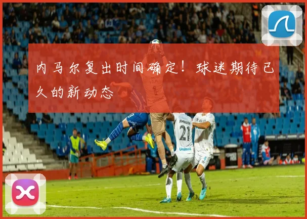 内马尔复出时间确定!球迷期待已久的新动态