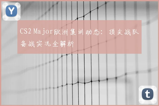 CS2 Major欧洲集训动态：顶尖战队备战实况全解析