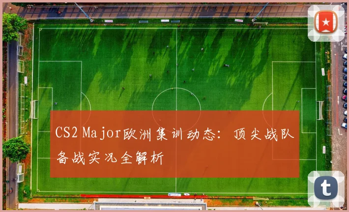 CS2 Major欧洲集训动态:顶尖战队备战实况全解析