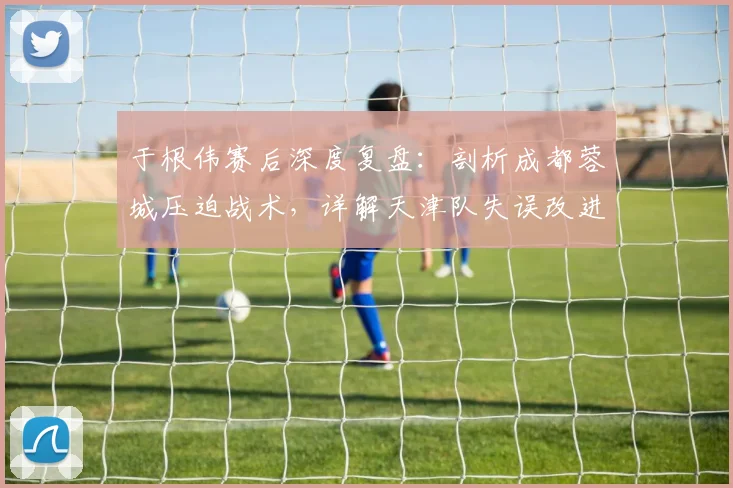 于根伟赛后深度复盘：剖析成都蓉城压迫战术，详解天津队失误改进方案