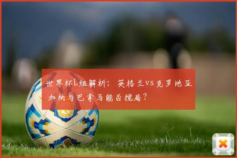 世界杯L组解析:英格兰vs克罗地亚 加纳与巴拿马能否搅局?