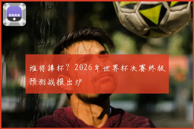 谁将捧杯？2026年世界杯决赛终极预测战报出炉