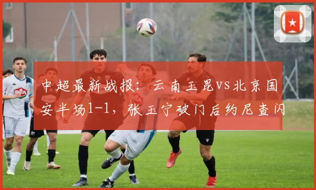 中超最新战报：云南玉昆vs北京国安半场1-1，张玉宁破门后约尼查闪电扳平视频集锦