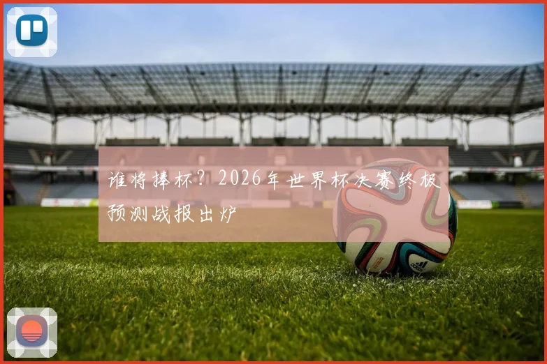 谁将捧杯？2026年世界杯决赛终极预测战报出炉