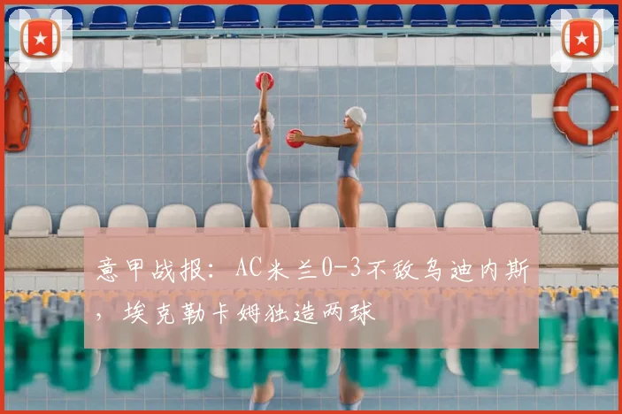 意甲战报：AC米兰0-3不敌乌迪内斯，埃克勒卡姆独造两球