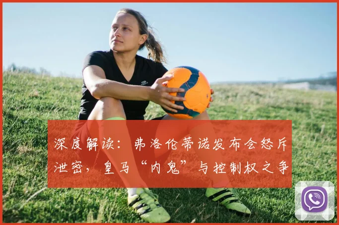 深度解读：弗洛伦蒂诺发布会怒斥泄密，皇马“内鬼”与控制权之争浮出水面