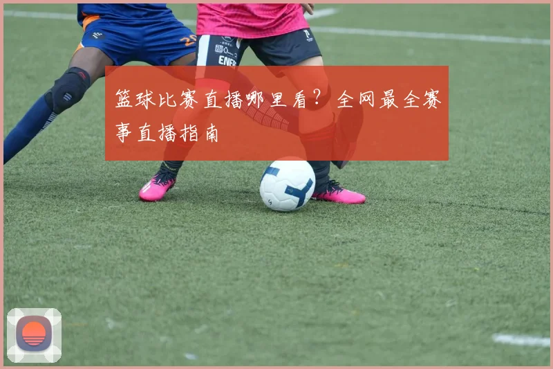 篮球比赛直播哪里看?全网最全赛事直播指南